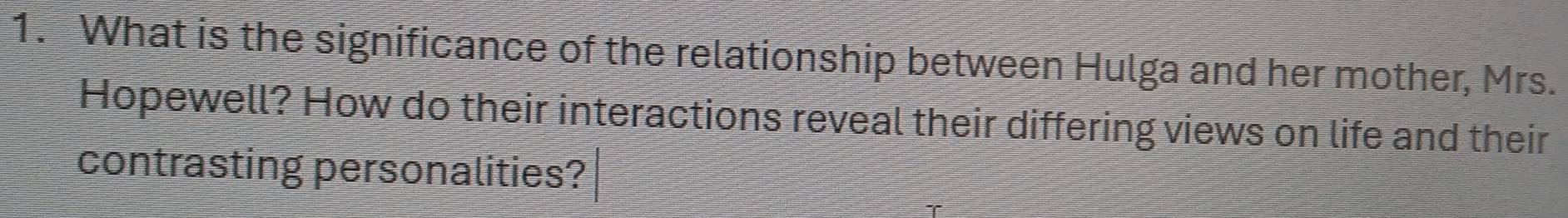 What is the significance of the relationship between Hulga and her mother, Mrs. 
Hopewell? How do their interactions reveal their differing views on life and their 
contrasting personalities?