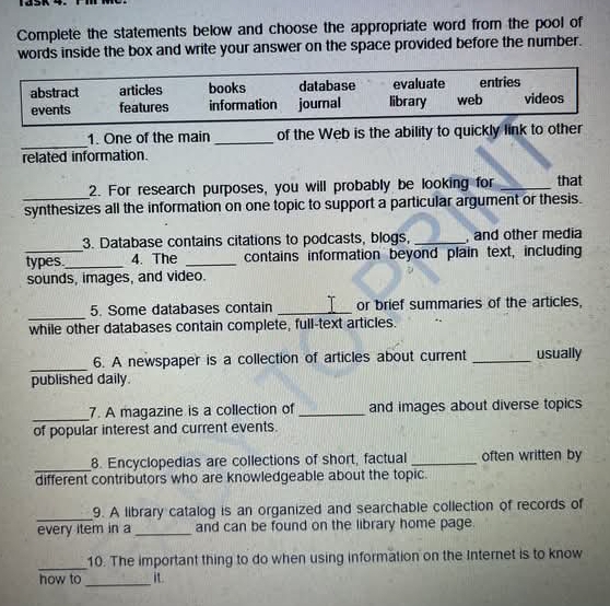 Complete the statements below and choose the appropriate word from the pool of
words inside the box and write your answer on the space provided before the number.
abstract articles books database evaluate entries
events features information joumal library web videos
_
1. One of the main _of the Web is the ability to quickly link to other
related information.
2. For research purposes, you will probably be looking for _that
_synthesizes all the information on one topic to support a particular argument or thesis.
3. Database contains citations to podcasts, blogs, _, and other media
types._ 4. The _contains information beyond plain text, including
sounds, images, and video.
_
5. Some databases contain _T or brief summaries of the articles,
while other databases contain complete, full-text articles.
_
6. A newspaper is a collection of articles about current _usually
published daily.
_
7. A magazine is a collection of_ and images about diverse topics
of popular interest and current events.
_
8. Encyclopedias are collections of short, factual _often written by
different contributors who are knowledgeable about the topic.
_
9. A library catalog is an organized and searchable collection of records of
every item in a _and can be found on the library home page.
_
10. The important thing to do when using information on the Internet is to know
_
how to it.