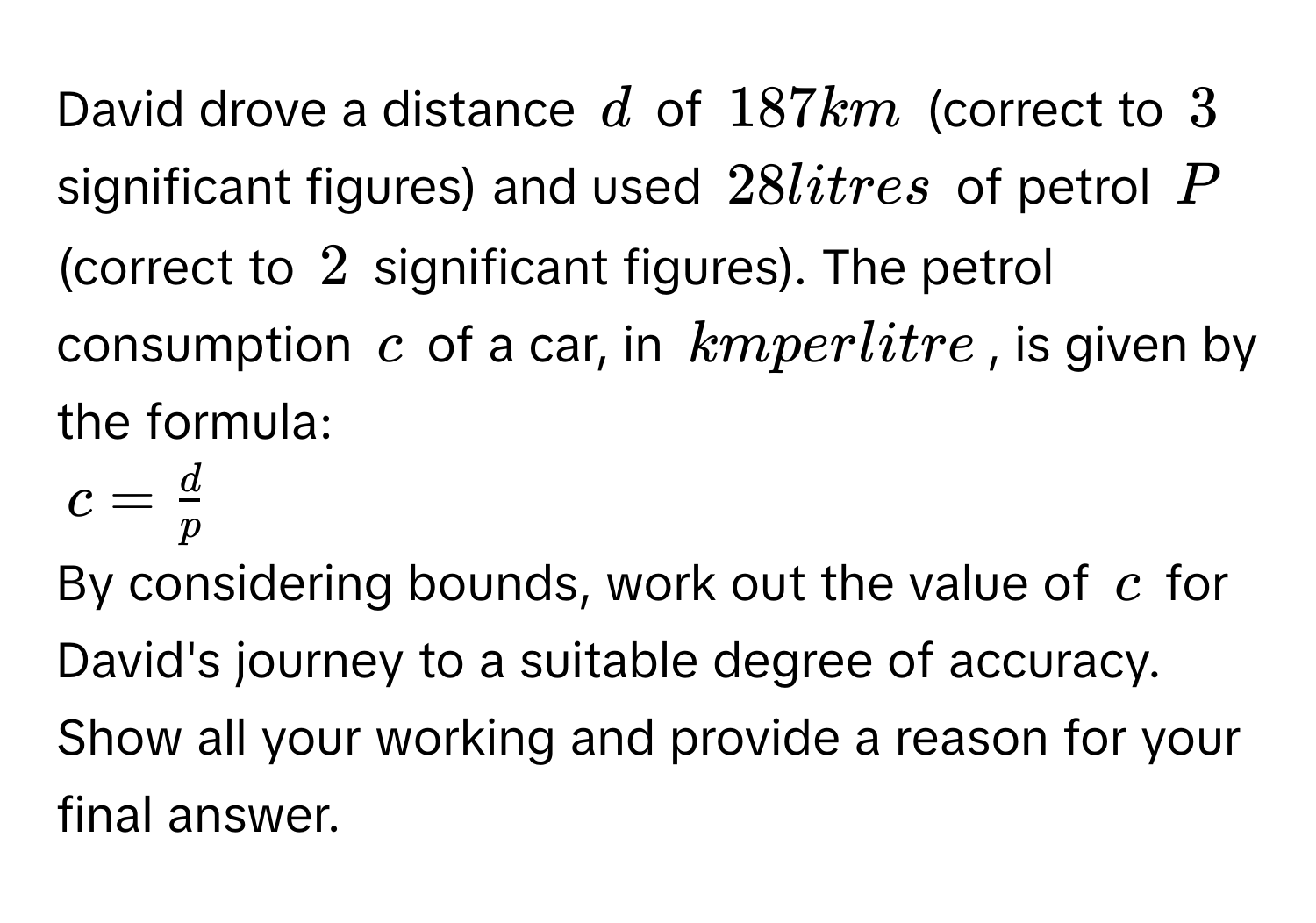 David drove a distance d of 187 km (correct to 3 significant figures) and used 28 litres of petrol P (correct to 2 significant figures). The petrol consumption c of a car, in km per litre, is given by the formula:
c =  d/p 
By considering bounds, work out the value of c for David's journey to a suitable degree of accuracy. Show all your working and provide a reason for your final answer.