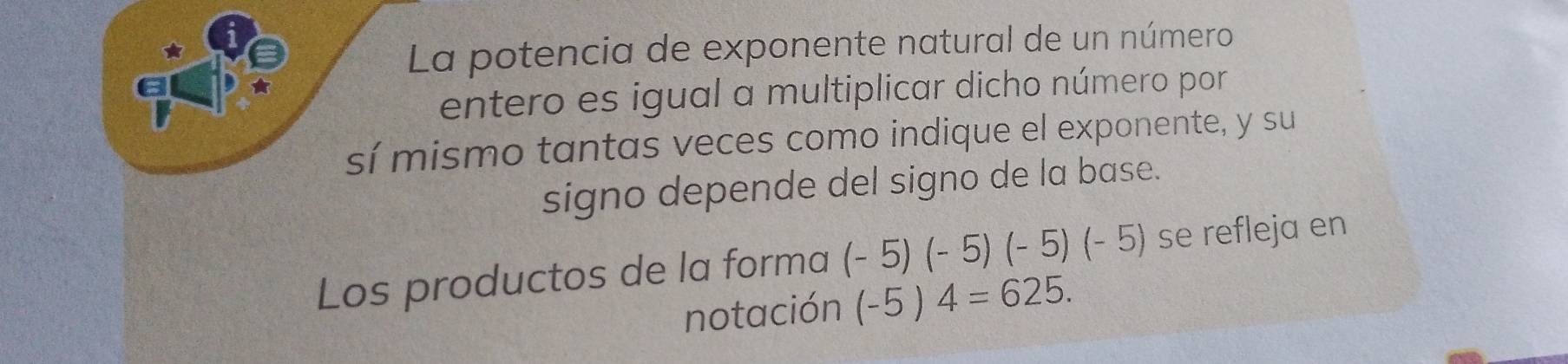 La potencia de exponente natural de un número 
entero es igual a multiplicar dicho número por 
sí mismo tantas veces como indique el exponente, y su 
signo depende del signo de la base. 
Los productos de la forma (-5)(-5)(-5)(-5) se refleja en 
notación (-5)4=625.