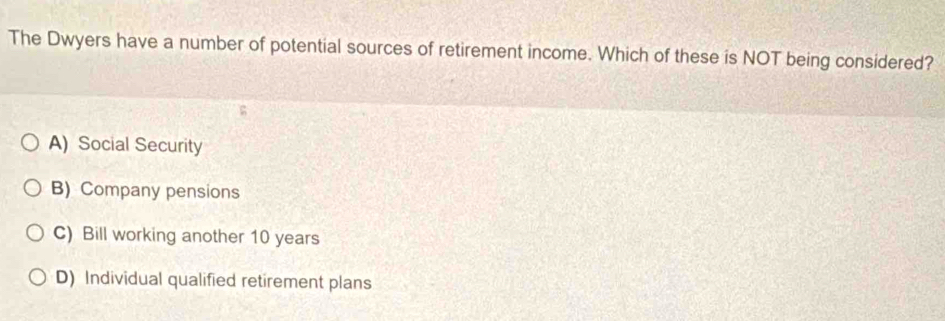 The Dwyers have a number of potential sources of retirement income. Which of these is NOT being considered?
A) Social Security
B) Company pensions
C) Bill working another 10 years
D) Individual qualified retirement plans