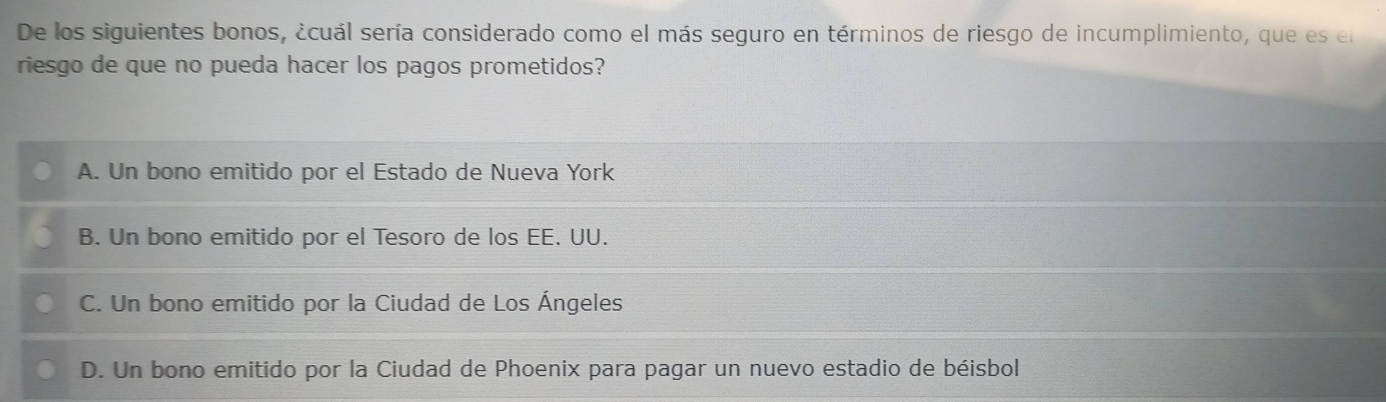 De los siguientes bonos, ¿cuál sería considerado como el más seguro en términos de riesgo de incumplimiento, que es el
riesgo de que no pueda hacer los pagos prometidos?
A. Un bono emitido por el Estado de Nueva York
B. Un bono emitido por el Tesoro de los EE. UU.
C. Un bono emitido por la Ciudad de Los Ángeles
D. Un bono emitido por la Ciudad de Phoenix para pagar un nuevo estadio de béisbol