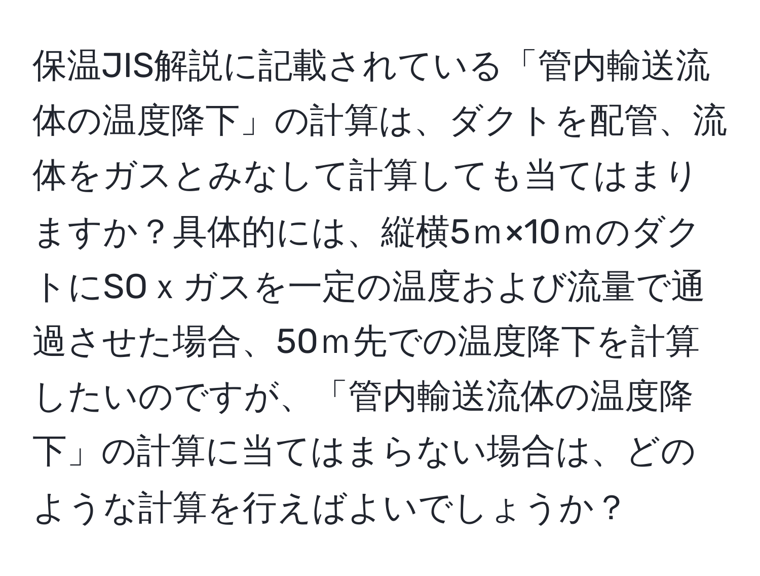 保温JIS解説に記載されている「管内輸送流体の温度降下」の計算は、ダクトを配管、流体をガスとみなして計算しても当てはまりますか？具体的には、縦横5ｍ×10ｍのダクトにSOｘガスを一定の温度および流量で通過させた場合、50ｍ先での温度降下を計算したいのですが、「管内輸送流体の温度降下」の計算に当てはまらない場合は、どのような計算を行えばよいでしょうか？