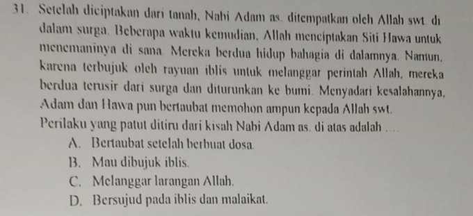 Setelah diciptakan dari tanah, Nabi Adam as. ditempatkan olch Allah swt. di
dalam surga. Beberapa waktu kemudian, Allah mencíptakan Siti Hawa untuk
menemaninya di sana. Mereka berdua hidup bahagia di dalamnya. Namun,
karena terbujuk olch rayuan iblis untuk melanggar perintah Allah, mereka
berdua terusir dari surga dan diturunkan ke bumi. Menyadari keṣalahannya,
Adam dan Hawa pun bertaubat memohon ampun kepada Allah swt.
Perilaku yang patut ditiru dari kisah Nabi Adam as. di atas adalah ....
A. Bertaubat setelah berbuat dosa
B. Mau dibujuk iblis.
C. Melanggar larangan Allah.
D. Bersujud pada iblis dan malaikat.