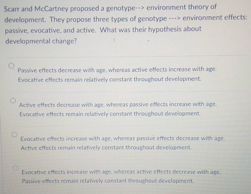 Scarr and McCartney proposed a genotype--> environment theory of
development. They propose three types of genotype ---> environment effects:
passive, evocative, and active. What was their hypothesis about
developmental change?
_
Passive effects decrease with age, whereas active effects increase with age.
Evocative effects remain relatively constant throughout development.
_
_
Active effects decrease with age, whereas passive effects increase with age.
Evocative effects remain relatively constant throughout development.
Evocative effects increase with age, whereas passive effects decrease with age.
Active effects remain relatively constant throughout development.
Evocative effects increase with age, whereas active effects decrease with age.
Passive effects remain relatively constant throughout development.