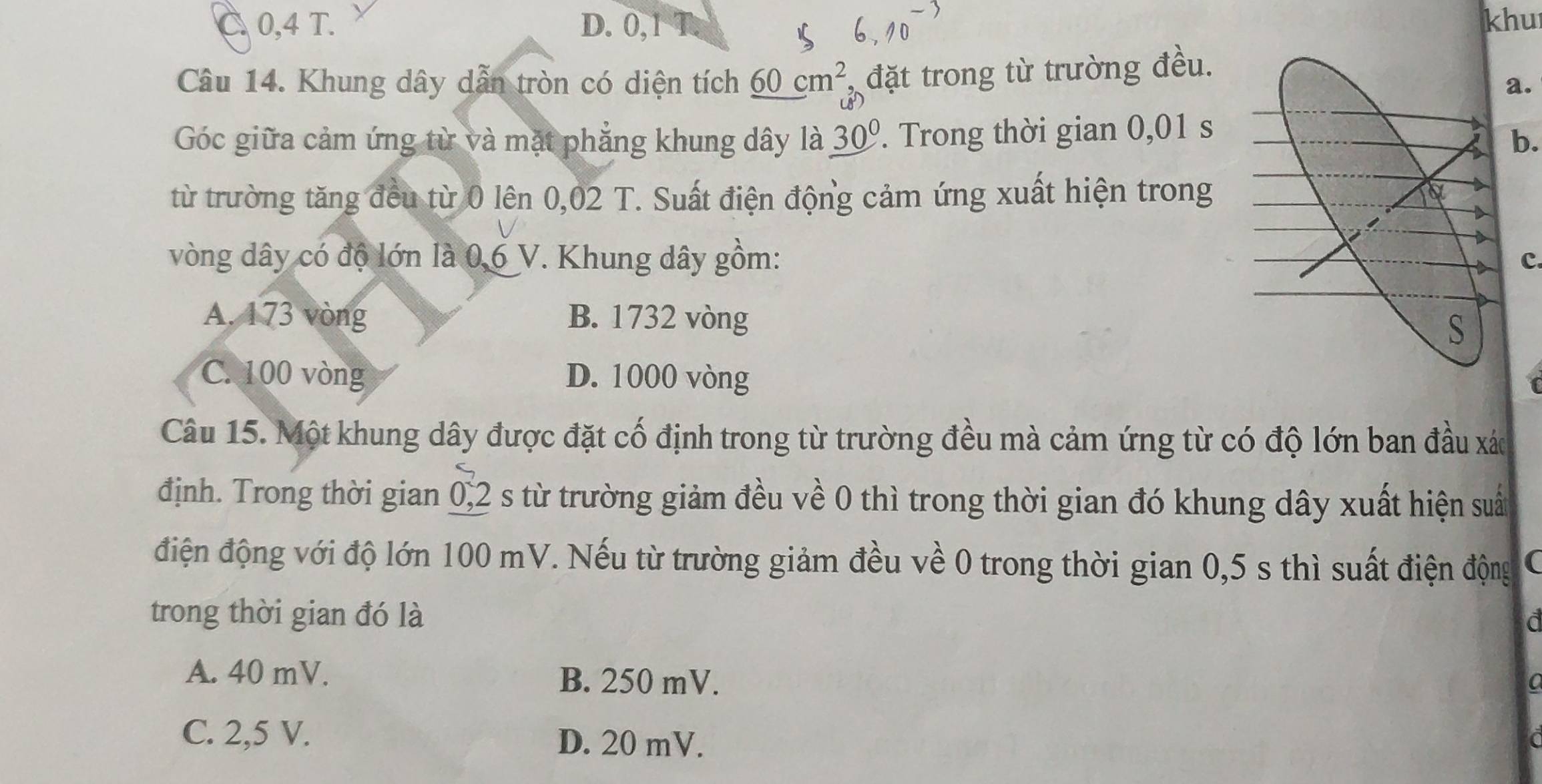 C 0,4 T. D. 0,1 T. khu
Câu 14. Khung dây dẫn tròn có diện tích _ 60cm^2 đặt trong từ trường đều.
a.
Góc giữa cảm ứng từ và mặt phẳng khung dây là 30°. Trong thời gian 0,01 s
b.
từ trường tăng đều từ 0 lên 0,02 T. Suất điện động cảm ứng xuất hiện trong
vòng dây có độ lớn là 0,6 V. Khung dây gồm: c
A. 173 vòng B. 1732 vòng
C. 100 vòng D. 1000 vòng
Câu 15. Một khung dây được đặt cố định trong từ trường đều mà cảm ứng từ có độ lớn ban đầu xác
định. Trong thời gian 0,2 s từ trường giảm đều về 0 thì trong thời gian đó khung dây xuất hiện suất
điện động với độ lớn 100 mV. Nếu từ trường giảm đều về 0 trong thời gian 0,5 s thì suất điện động
trong thời gian đó là
a
A. 40 mV. B. 250 mV.
C. 2,5 V.
D. 20 mV.