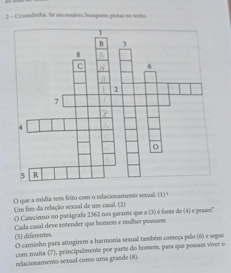 ao nn 
2 - Cruzadinha. Se necessário, busquem pistas no texto 
O que a mídia tem feito com o relacionamento sexual. (1)$ 
Um fim da relação sexual de um casal. (2) 
O Catecimso no parágrafo 2362 nos garante que a (3) é fonte de (4) e prazer.'' 
Cada casal deve entender que homem e mulher possuem 
(5) diferentes. 
O caminho para atingirem a harmonia sexual também começa pelo (6) e segue 
com muita (7), principalmente por parte do homem, para que possam viver o 
relacionamento sexual como uma grande (8).