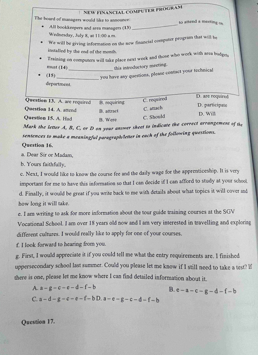 NEW FINANCIAL COMPUTER PROGRAM
The board of managers would like to announce: to attend a meeting on
All bookkeepers and area managers (13)
_
Wednesday, July 8, at 11:00 a.m.
We will be giving information on the new financial computer program that will be
installed by the end of the month.
Training on computers will take place next week and those who work with area budgets
must (14)_
this introductory meeting.
(15)_
you have any questions, please contact your technical
department.
Question 13. A. are required B. requiring C. required
D. are required
D. participate
Question 14. A. attend B. attract
C. attach
D. Will
Question 15. A. Had B. Were C. Should
Mark the letter A, B, C, or D on your answer sheet to indicate the correct arrangement of the
sentences to make a meaningful paragraph/letter in each of the following questions.
Question 16.
a. Dear Sir or Madam,
b. Yours faithfully,
c. Next, I would like to know the course fee and the daily wage for the apprenticeship. It is very
important for me to have this information so that I can decide if I can afford to study at your school
d. Finally, it would be great if you write back to me with details about what topics it will cover and
how long it will take.
e. I am writing to ask for more information about the tour guide training courses at the SGV
Vocational School. I am over 18 years old now and I am very interested in travelling and exploring
different cultures. I would really like to apply for one of your courses.
f. I look forward to hearing from you.
g. First, I would appreciate it if you could tell me what the entry requirements are. I finished
uppersecondary school last summer. Could you please let me know if I still need to take a test? If
there is one, please let me know where I can find detailed information about it.
A. a-g-c-e-d-f-b
B. e-a-c-g-d-f-b
C. a-d-g-c-e-f-bD. a-e-g-c-d-f-b
Question 17.
