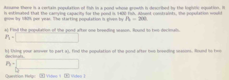 Assume there is a certain population of fish in a pond whose growth is described by the logistic equation. It 
is estimated that the carrying capacity for the pond is 1400 fish. Absent constraints, the population would 
grow by 180% per year. The starting population is given by P_0=200. 
a) Find the population of the pond after one breeding season. Round to two decimals.
P_1=□
b) Using your answer to part a), find the population of the pond after two breeding seasons. Round to two 
decimals,
P_2=□
Question Help: Video 1 Video 2