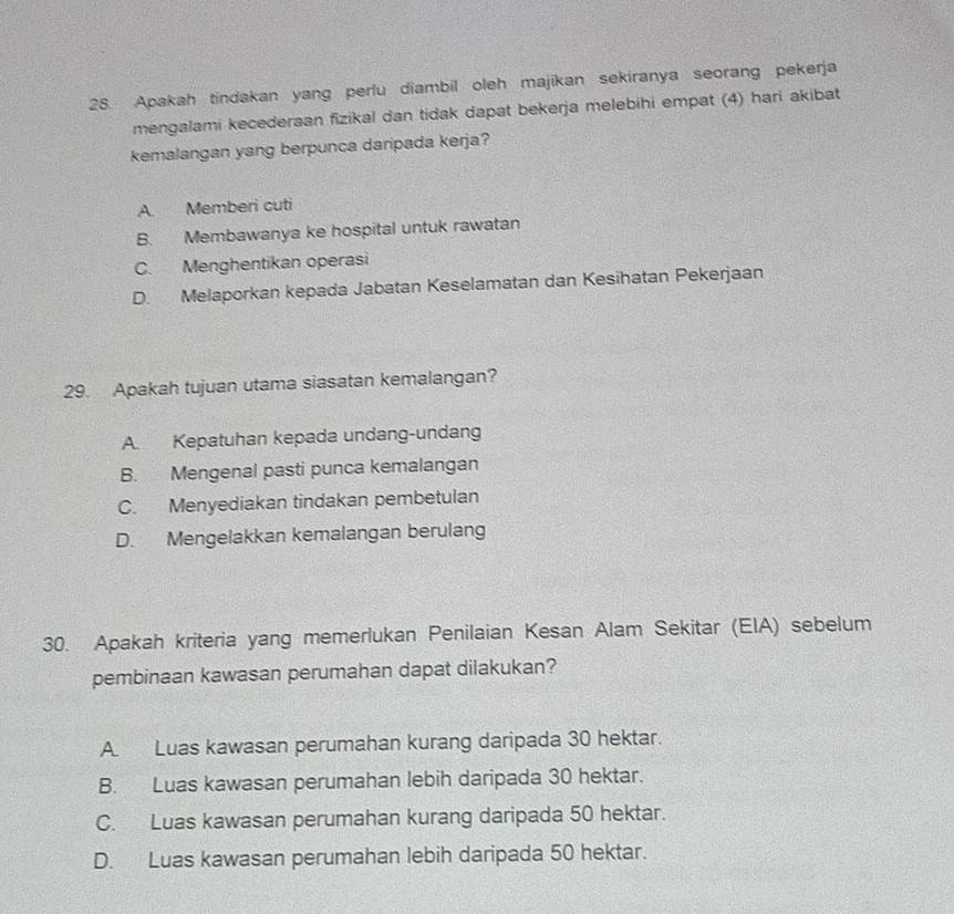 Apakah tindakan yang perlu diambil oleh majikan sekiranya seorang pekerja
mengalami kecederaan fizikal dan tidak dapat bekerja melebihi empat (4) hari akibat
kemalangan yang berpunca daripada kerja?
A. Memberi cuti
B. Membawanya ke hospital untuk rawatan
C. Menghentikan operasi
D. Melaporkan kepada Jabatan Keselamatan dan Kesihatan Pekerjaan
29. Apakah tujuan utama siasatan kemalangan?
A. Kepatuhan kepada undang-undang
B. Mengenal pasti punca kemalangan
C. Menyediakan tindakan pembetulan
D. Mengelakkan kemalangan berulang
30. Apakah kriteria yang memerlukan Penilaian Kesan Alam Sekitar (EIA) sebelum
pembinaan kawasan perumahan dapat dilakukan?
A. Luas kawasan perumahan kurang daripada 30 hektar.
B. Luas kawasan perumahan lebih daripada 30 hektar.
C. Luas kawasan perumahan kurang daripada 50 hektar.
D. Luas kawasan perumahan lebih daripada 50 hektar.