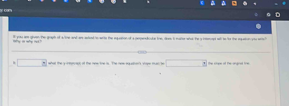 com 
ll you are given the graph of a line and are asked to write the equation of a perpendicular line, does it matter what the y-intercept will be for the equation you wite? 
Why or why not? 
□ what the y-intercept of the new line is. The new equation's slope must be □ the slope of the onginal line.