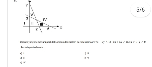 5/6
Daerah yang memenuhi pertidaksamaan dari sistem pertidaksamaan: 7x+2y≤ 14; 3x+5y≥ 15; x≥ 0; y≥ 0
berada pada daerah ....
a) l b)ⅢI
c) Ⅱ d) V
e) Ⅳ