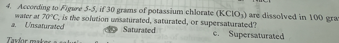 According to Figure 5-5, if 30 grams of potassium chlorate (KClO_3) are dissolved in 100 gra
water at 70°C , is the solution unsaturated, saturated, or supersaturated?
a. Unsaturated Saturated c. Supersaturated