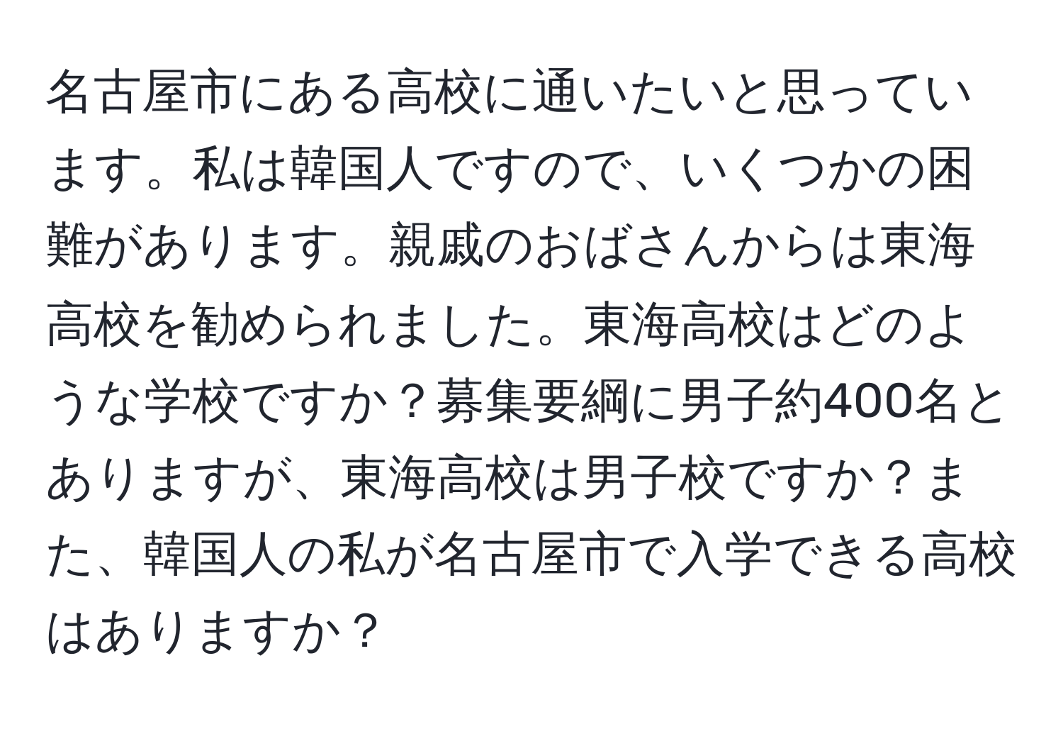 名古屋市にある高校に通いたいと思っています。私は韓国人ですので、いくつかの困難があります。親戚のおばさんからは東海高校を勧められました。東海高校はどのような学校ですか？募集要綱に男子約400名とありますが、東海高校は男子校ですか？また、韓国人の私が名古屋市で入学できる高校はありますか？