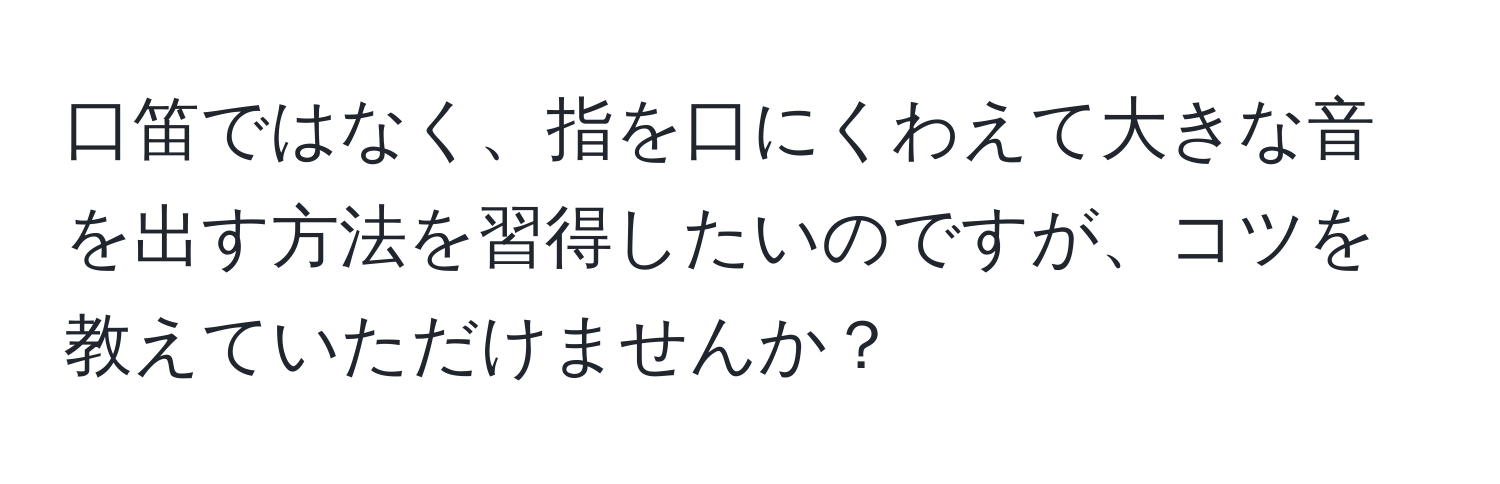 口笛ではなく、指を口にくわえて大きな音を出す方法を習得したいのですが、コツを教えていただけませんか？