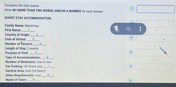 Complete the form below. 
1 
Write NO MORE THAN TWO WORDS AND/OR A NUMBER for each answer. 
SHORT STAY ACCOMMODATION 
2 
Family Name: Mackinlay 
First Name: _1_ 
: 
Country of Origin: _2_ 
Date of Arrival: _3_ 
3 
Number of Tenants: _4_ 
Length of Stay: 2 weeks
Purpose of Visit: _5_ 
4 
Type of Accommodation:_ 6_ 
Number of Bedrooms: one or two 
Car Parking: off-street and __5 
General Area: near the beach 
Other Requirements: near _8_ 
Name of Town: _9_ 
6