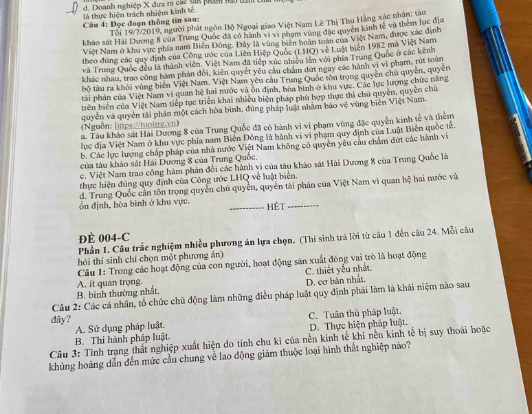 Doanh nghiệp X đưa ra các sản phẩm bao tan th
là thực hiện trách nhiệm kinh tế,
Câu 4: Đọc đoạn thông tin sau:
Tối 19/7/2019, người phát ngôn Bộ Ngoại giao Việt Nam Lê Thị Thụ Hằng xác nhận: tàu
khảo sát Hải Dương 8 của Trung Quốc đã có hành vi vi phạm vùng đặc quyên kinh tế và thêm lục địa
Việt Nam ở khu vực phía nam Biển Đông. Đây là vùng biên hoàn toàn của Việt Nam, được xác định
theo đúng các quy định của Công ước của Liên Hiệp Quốc (LHQ) về Luật biên 1982 mà Việt Nam
và Trung Quốc đều là thành viên. Việt Nam đã tiếp xúc nhiêu lần với phía Trung Quốc ở các kênh
khác nhau, trao công hàm phản đổi, kiên quyết yêu cầu chẩm dứt ngay các hành vi vi phạm, rút toàn
bộ tàu ra khỏi vùng biên Việt Nam. Việt Nam yêu câu Trung Quốc tôn trọng quyên chủ quyền, quyền
tài phán của Việt Nam vì quan hệ hai nước và ôn định, hòa bình ở khu vực. Các lực lượng chức năng
trên biển của Việt Nam tiếp tục triển khai nhiều biện pháp phù hợp thực thi chủ quyền, quyền chủ
quyền và quyền tài phán một cách hòa bình, đúng pháp luật nhằm bảo vệ vùng biên Việt Nam.
(Nguồn: https://tuoitre.vn)
a. Tàu khảo sát Hải Dương 8 của Trung Quốc đã có hành vi vi phạm vùng đặc quyền kinh tế và thềm
lục địa Việt Nam ở khu vực phía nam Biển Đông là hành vi vi phạm quy định của Luật Biển quốc tế.
b. Các lực lượng chấp pháp của nhà nước Việt Nam không có quyền yêu cầu chẩm dứt các hành vi
của tàu khảo sát Hải Dương 8 của Trung Quốc.
c. Việt Nam trao công hàm phản đối các hành vi của tàu khảo sát Hải Dương 8 của Trung Quốc là
thực hiện đúng quy định của Công ước LHQ về luật biển.
d. Trung Quốc cần tôn trọng quyền chủ quyền, quyền tài phán của Việt Nam vì quan hệ hai nước và
ồn định, hòa bình ở khu vực. _HÉt_
ĐÉ 004-C
Phần 1. Câu trắc nghiệm nhiều phương án lựa chọn. (Thí sinh trả lời từ câu 1 đến câu 24. Mỗi câu
hỏi thí sinh chỉ chọn một phương án)
Câu 1: Trong các hoạt động của con người, hoạt động sản xuất đóng vai trò là hoạt động
C. thiết yếu nhất.
A. ít quan trọng.
B. bình thường nhất. D. cơ bản nhất.
Câu 2: Các cá nhân, tổ chức chủ động làm những điều pháp luật quy định phải làm là khái niệm nào sau
dây?
A. Sử dụng pháp luật. C. Tuân thủ pháp luật.
D. Thực hiện pháp luật.
Câu 3: Tình trạng thất nghiệp xuất hiện do tính chu kì của nền kinh tế khi nền kinh tế bị suy thoái hoặc B. Thi hành pháp luật.
khủng hoảng dẫn đến mức cầu chung về lao động giảm thuộc loại hình thất nghiệp nào?