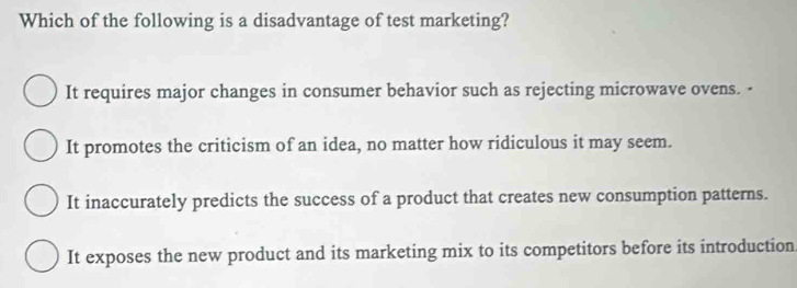 Which of the following is a disadvantage of test marketing?
It requires major changes in consumer behavior such as rejecting microwave ovens. -
It promotes the criticism of an idea, no matter how ridiculous it may seem.
It inaccurately predicts the success of a product that creates new consumption patterns.
It exposes the new product and its marketing mix to its competitors before its introduction