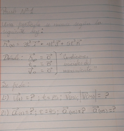 Bruch N°1
Una posticyle so rucour segin la 
liquiente dey:
vector h_(t)=3t^3vector i+4t^2vector j+5t^3vector k
Donde: .beginarrayr S_20=vector 0 t_0=vector 0 vector v_0=vector 0endarray "Condicione? 
inciales dud 
meniniente? 
2e pide: 
1 vector V(t)= ? ; t=25; vector V(25);beginvmatrix vector V(25)endvmatrix = 2 
2:) vector a_(t)= ?: t=45; vector Q(45)= ? vector a(45)= e