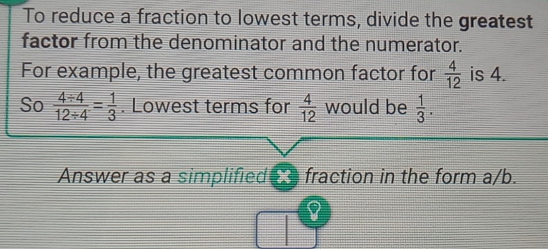 To reduce a fraction to lowest terms, divide the greatest 
factor from the denominator and the numerator. 
For example, the greatest common factor for  4/12  is 4. 
So  (4/ 4)/12/ 4 = 1/3 . Lowest terms for  4/12  would be  1/3 . 
Answer as a simplified x fraction in the form a/b.