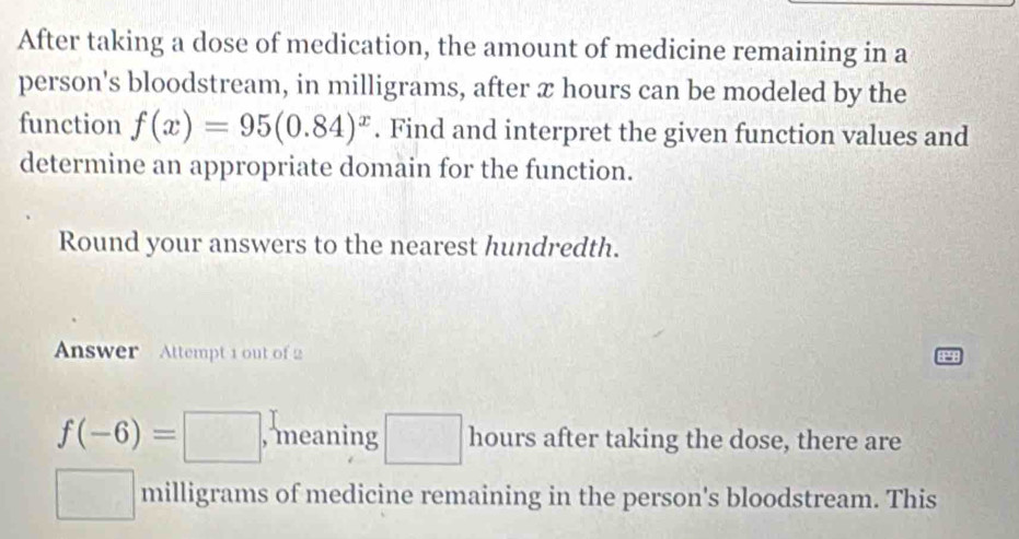 After taking a dose of medication, the amount of medicine remaining in a 
person's bloodstream, in milligrams, after x hours can be modeled by the 
function f(x)=95(0.84)^x. Find and interpret the given function values and 
determine an appropriate domain for the function. 
Round your answers to the nearest hundredth. 
Answer Attempt 1 out of 2
f(-6)=□ , meaning □ hours after taking the dose, there are
□ cm^2 milligrams of medicine remaining in the person's bloodstream. This