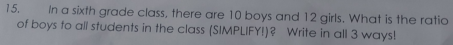 In a sixth grade class, there are 10 boys and 12 girls. What is the ratio 
of boys to all students in the class (SIMPLIFY!)? Write in all 3 ways!