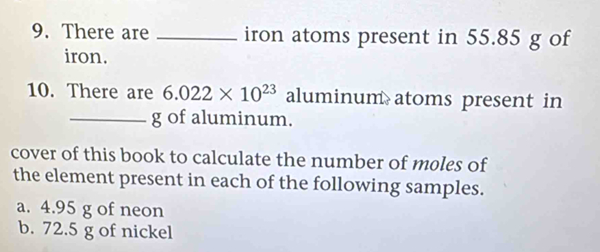 There are _iron atoms present in 55.85 g of 
iron. 
10. There are 6.022* 10^(23) alumin um atoms present in 
_g of aluminum. 
cover of this book to calculate the number of moles of 
the element present in each of the following samples. 
a. 4.95 g of neon 
b. 72.5 g of nickel