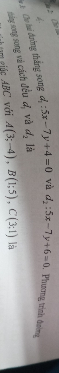 Cho 
d 
a 3: Cho hai đường thắng song d_1:5x-7y+4=0
và d_2:5x-7y+6=0 Phương trình đường 
thăng song song và cách đều d_1 và d_2 là 
Tnh tam giác ABC với A(3;-4), B(1;5), C(3;1) là