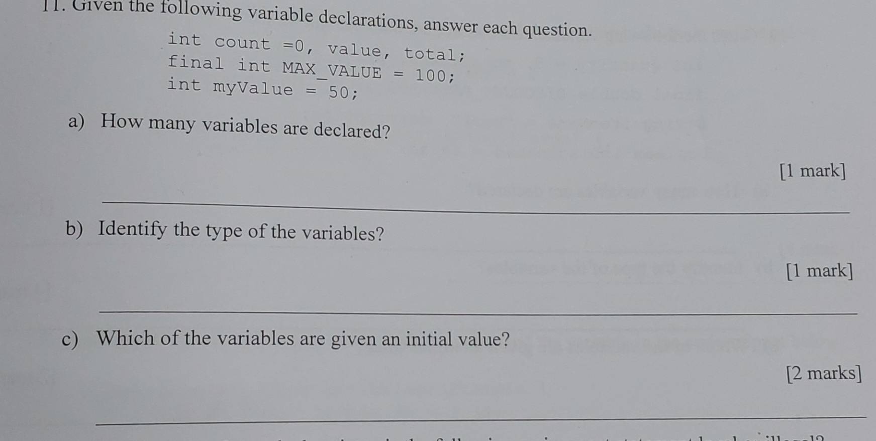 Given the following variable declarations, answer each question. 
int count =0 , value, total; 
final int MAX VALUE =100; 
int myValue =50 : 
a) How many variables are declared? 
[1 mark] 
_ 
b) Identify the type of the variables? 
[1 mark] 
_ 
c) Which of the variables are given an initial value? 
[2 marks] 
_