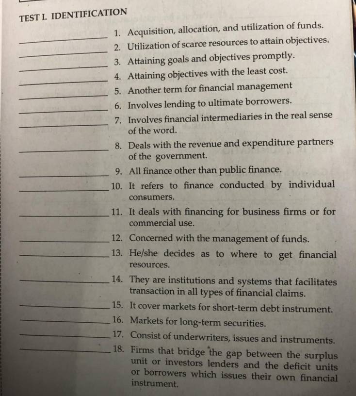 TEST I. IDENTIFICATION 
_ 
1. Acquisition, allocation, and utilization of funds. 
_ 
2. Utilization of scarce resources to attain objectives. 
_ 
3. Attaining goals and objectives promptly. 
_ 
4. Attaining objectives with the least cost. 
_ 
5. Another term for financial management 
_ 
6. Involves lending to ultimate borrowers. 
_ 
7. Involves financial intermediaries in the real sense 
of the word. 
_ 
8. Deals with the revenue and expenditure partners 
of the government. 
_ 
9. All finance other than public finance. 
_ 
10. It refers to finance conducted by individual 
consumers. 
_11. It deals with financing for business firms or for 
commercial use. 
_12. Concerned with the management of funds. 
_13. He/she decides as to where to get financial 
resources. 
_14. They are institutions and systems that facilitates 
transaction in all types of financial claims. 
_15. It cover markets for short-term debt instrument. 
_16. Markets for long-term securities. 
_17. Consist of underwriters, issues and instruments. 
_18. Firms that bridge the gap between the surplus 
unit or investors lenders and the deficit units 
or borrowers which issues their own financial 
instrument.