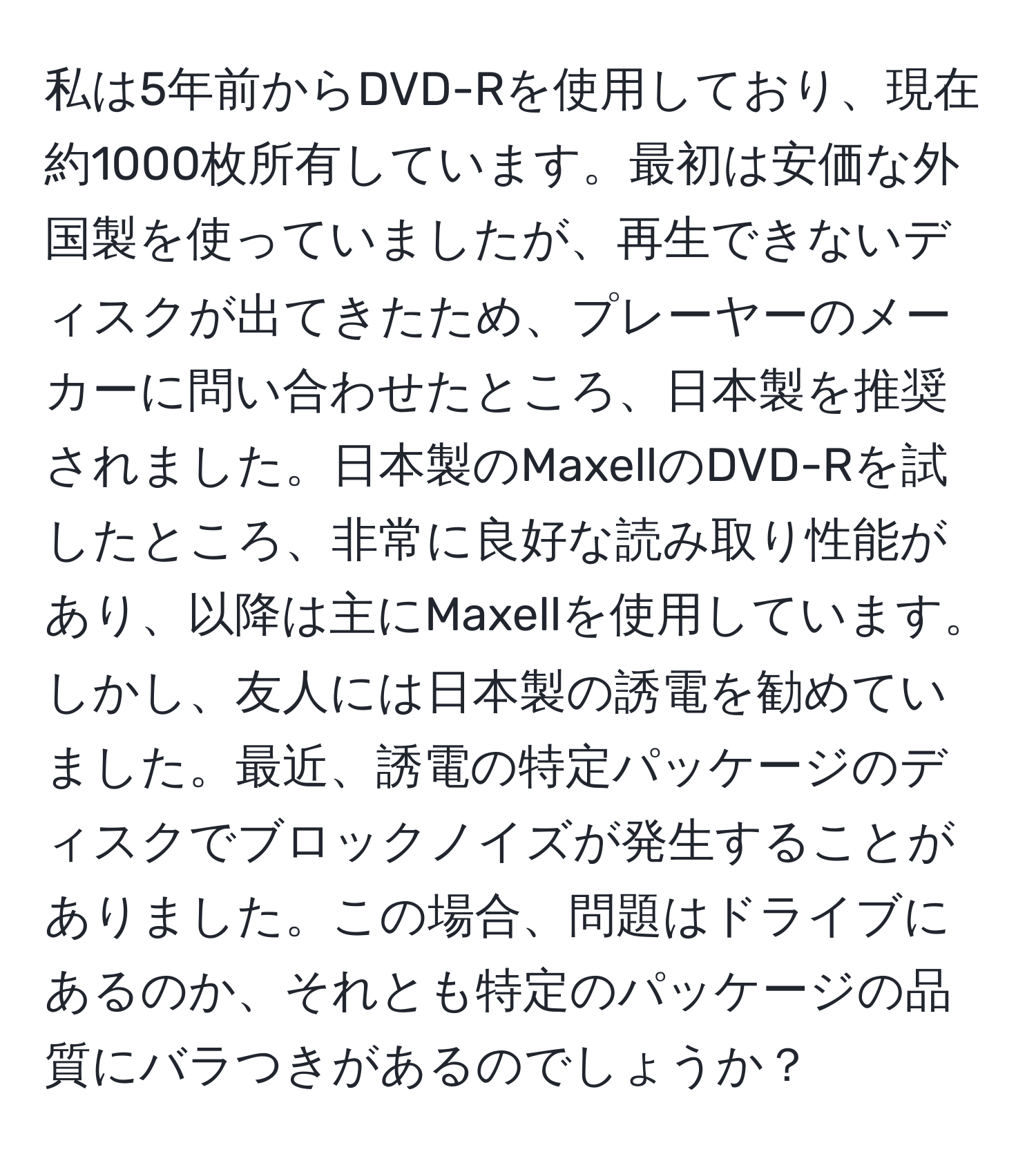 私は5年前からDVD-Rを使用しており、現在約1000枚所有しています。最初は安価な外国製を使っていましたが、再生できないディスクが出てきたため、プレーヤーのメーカーに問い合わせたところ、日本製を推奨されました。日本製のMaxellのDVD-Rを試したところ、非常に良好な読み取り性能があり、以降は主にMaxellを使用しています。しかし、友人には日本製の誘電を勧めていました。最近、誘電の特定パッケージのディスクでブロックノイズが発生することがありました。この場合、問題はドライブにあるのか、それとも特定のパッケージの品質にバラつきがあるのでしょうか？