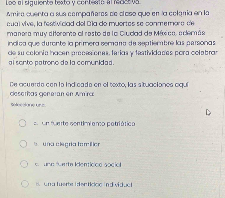 Lee el siguiente texto y contesta el reactivo.
Amira cuenta a sus compañeros de clase que en la colonia en la
cual vive, la festividad del Día de muertos se conmemora de
manera muy diferente al resto de la Ciudad de México, además
indica que durante la primera semana de septiembre las personas
de su colonia hacen procesiones, ferias y festividades para celebrar
al santo patrono de la comunidad.
De acuerdo con lo indicado en el texto, las situaciones aquí
descritas generan en Amira:
Seleccione una:
a un fuerte sentimiento patriótico
b. una alegría familiar
c. una fuerte identidad social
d. una fuerte identidad individual