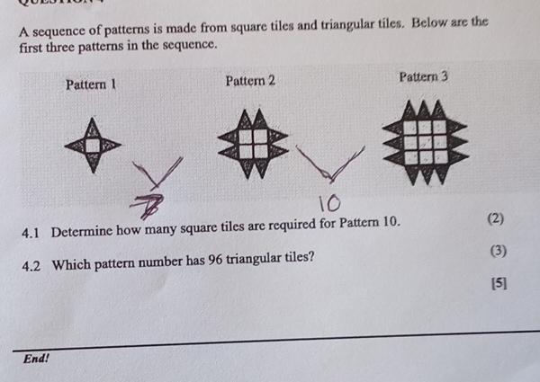 A sequence of patterns is made from square tiles and triangular tiles. Below are the 
first three patterns in the sequence. 
Pattern 1 Pattern 2 Pattern 3 
4.1 Determine how many square tiles are required for Pattern 10. (2) 
4.2 Which pattern number has 96 triangular tiles? 
(3) 
[5] 
End!