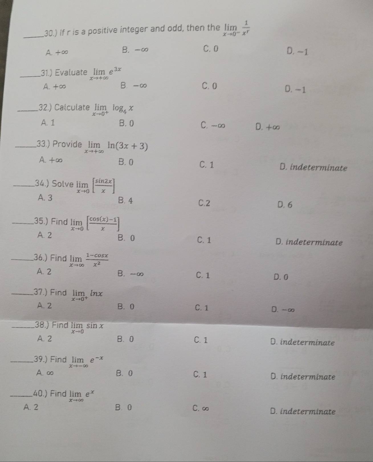 30.) If r is a positive integer and odd, then the limlimits _xto 0^- 1/x^r 
A. +∞ B. -∞ C. 0 D. ~1
_31.) Evaluate limlimits _xto +∈fty e^(3x)
A. +∞ B. -∞ C. 0
D. −1
_32.) Calculate limlimits _xto 0^+log _4x
A. 1 B. 0 C. - ∞ D. + ∞
_33.) Provide limlimits _xto +∈fty ln (3x+3)
A. +∞ B. 0 C. 1 D. indeterminate
_34.) Solve limlimits _xto 0[ sin 2x/x ]
A. 3
B. 4 C. 2
D. 6
_35.) Find limlimits _xto 0[ (cos (x)-1)/x ]
A. 2 B. 0 D. indeterminate
C. 1
_36.) Find limlimits _xto ∈fty  (1-cos x)/x^2 
A. 2 B. --∞ C. 1
D. 0
_37.) Find limlimits _xto 0^+ln x
A. 2 B. 0 C. 1 D. -∞
_38.) Find limlimits _xto 0sin x
A. 2 B. 0 C. 1 D. indeterminate
_39.) Find limlimits _xto -∈fty e^(-x)
A. ∞ B. 0 C. 1 D. indeterminate
_40.) Find limlimits _xto ∈fty e^x
A. 2 B. 0 C. ∞ D. indeterminate