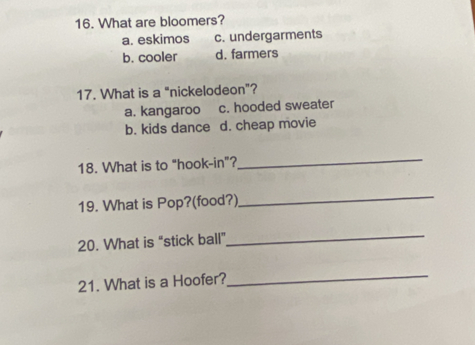 What are bloomers?
a. eskimos c. undergarments
b. cooler d. farmers
17. What is a “nickelodeon”?
a. kangaroo c. hooded sweater
b. kids dance d. cheap movie
18. What is to “hook-in”?
_
19. What is Pop?(food?)
_
20. What is “stick ball”_
21. What is a Hoofer?
_