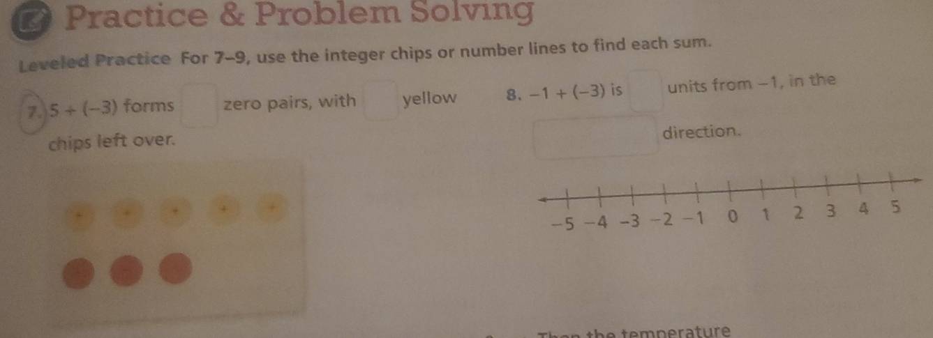 Practice & Problem Solving 
Leveled Practice For 7-9, use the integer chips or number lines to find each sum. 
7. 5+(-3) forms^(□) zero pairs, with yellow 8. -1+(-3) is units from -1, in the 
chips left over. 
direction.