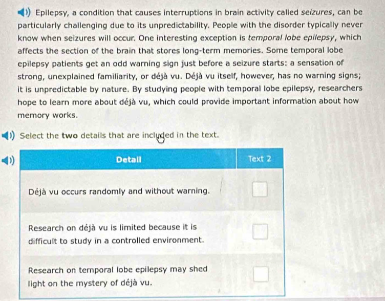 Epilepsy, a condition that causes interruptions in brain activity called seizures, can be 
particularly challenging due to its unpredictability. People with the disorder typically never 
know when seizures will occur. One interesting exception is temporal lobe epilepsy, which 
affects the section of the brain that stores long-term memories. Some temporal lobe 
epilepsy patients get an odd warning sign just before a seizure starts: a sensation of 
strong, unexplained familiarity, or déjà vu. Déjà vu itself, however, has no warning signs; 
it is unpredictable by nature. By studying people with temporal lobe epilepsy, researchers 
hope to learn more about déjà vu, which could provide important information about how 
memory works. 
Select the two details that are included in the text.