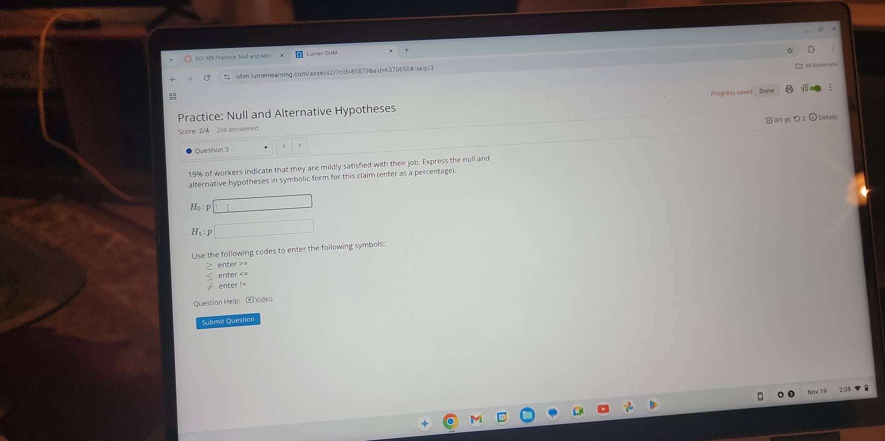 ≌ ohm.lumenlearning.com/assess2/?cid=85879&aid=6370650#/skip/3 
All Bookmarks 

Practice: Null and Alternative Hypotheses Progress saved Done 
B0/1 pt つ _2odot 
Score: 2/4 2/4 answered 
Question 3
19% of workers indicate that they are mildly satisfied with their job. Express the null and 
alternative hypotheses in symbolic form for this claim (enter as a percentage).
Ho : p
H₁:p
Use the following codes to enter the following symbols: 
Question Help: - Video 
Submit Question 
Nov 19 2:38