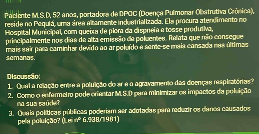 Paciente M.S.D, 52 anos, portadora de DPOC (Doença Pulmonar Obstrutiva Crônica), 
reside no Pequiá, uma área altamente industrializada. Ela procura atendimento no 
Hospital Municipal, com queixa de piora da dispneia e tosse produtiva, 
principalmente nos dias de alta emissão de poluentes. Relata que não consegue 
mais sair para caminhar devido ao ar poluído e sente-se mais cansada nas últimas 
semanas. 
Discussão: 
1. Qual a relação entre a poluição do ar e o agravamento das doenças respiratórias? 
2. Como o enfermeiro pode orientar M.S.D para minimizar os impactos da poluição 
na sua saúde? 
3. Quais políticas públicas poderiam ser adotadas para reduzir os danos causados 
pela poluição? (Lei n° 6.938/1981)