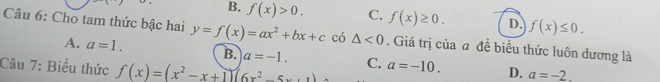 B. f(x)>0.
C. f(x)≥ 0.
D. f(x)≤ 0. 
Câu 6: Cho tam thức bậc hai y=f(x)=ax^2+bx+c có △ <0</tex> . Giá trị của a để biểu thức luôn dương là
A. a=1. B. a=-1. a=-10. 
Câu 7: Biểu thức f(x)=(x^2-x+1)(6x^2-5x+1)
C.
D. a=-2.