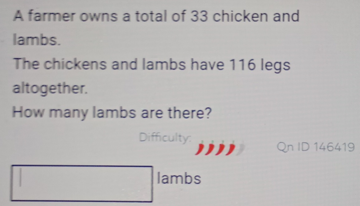 A farmer owns a total of 33 chicken and 
lambs. 
The chickens and lambs have 116 legs 
altogether. 
How many lambs are there? 
Difficulty: 
Qn ID 146419 
□ lambs