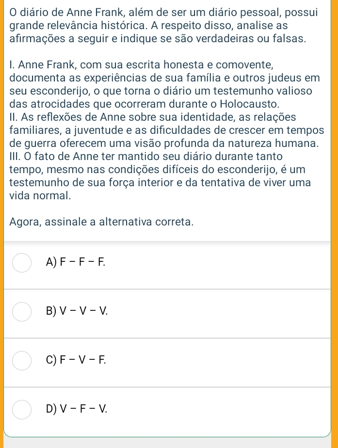 diário de Anne Frank, além de ser um diário pessoal, possui
grande relevância histórica. A respeito disso, analise as
afirmações a seguir e indique se são verdadeiras ou falsas.
I. Anne Frank, com sua escrita honesta e comovente,
documenta as experiências de sua família e outros judeus em
seu esconderijo, o que torna o diário um testemunho valioso
das atrocidades que ocorreram durante o Holocausto.
II. As reflexões de Anne sobre sua identidade, as relações
familiares, a juventude e as dificuldades de crescer em tempos
de guerra oferecem uma visão profunda da natureza humana.
III. O fato de Anne ter mantido seu diário durante tanto
tempo, mesmo nas condições difíceis do esconderijo, é um
testemunho de sua força interior e da tentativa de viver uma
vida normal.
Agora, assinale a alternativa correta.
A) F-F-F.
B) V-V-V.
C) F-V-F.
D) V-F-V.