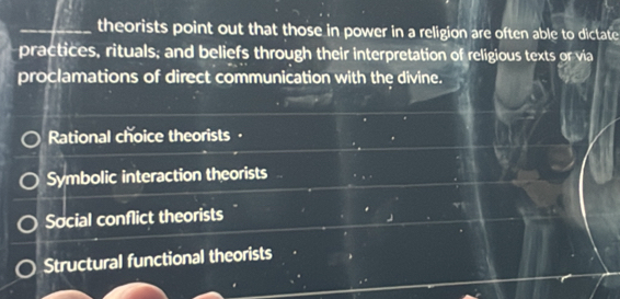 theorists point out that those in power in a religion are often able to dictate
practices, rituals; and beliefs through their interpretation of religious texts or via
proclamations of direct communication with the divine.
Rational choice theorists ·
Symbolic interaction theorists
Social conflict theorists
Structural functional theorists