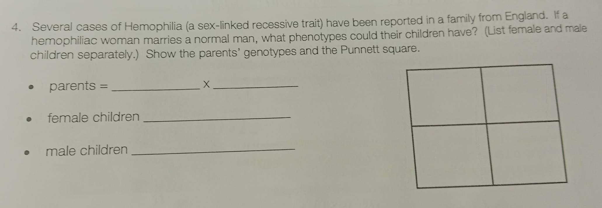 Several cases of Hemophilia (a sex-linked recessive trait) have been reported in a family from England. If a 
hemophiliac woman marries a normal man, what phenotypes could their children have? (List female and male 
children separately.) Show the parents’ genotypes and the Punnett square. 
parents = _X_ 
female children_ 
male children_