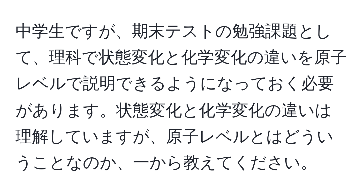 中学生ですが、期末テストの勉強課題として、理科で状態変化と化学変化の違いを原子レベルで説明できるようになっておく必要があります。状態変化と化学変化の違いは理解していますが、原子レベルとはどういうことなのか、一から教えてください。