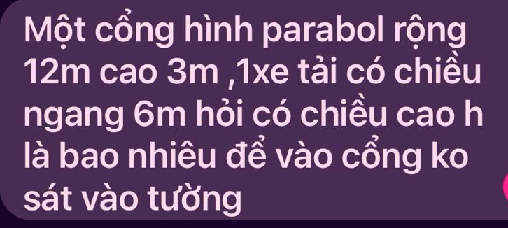 Một cổng hình parabol rộng
12m cao 3m ,1xe tải có chiều 
ngang 6m hỏi có chiều cao h 
là bao nhiêu để vào cổng ko 
sát vào tường