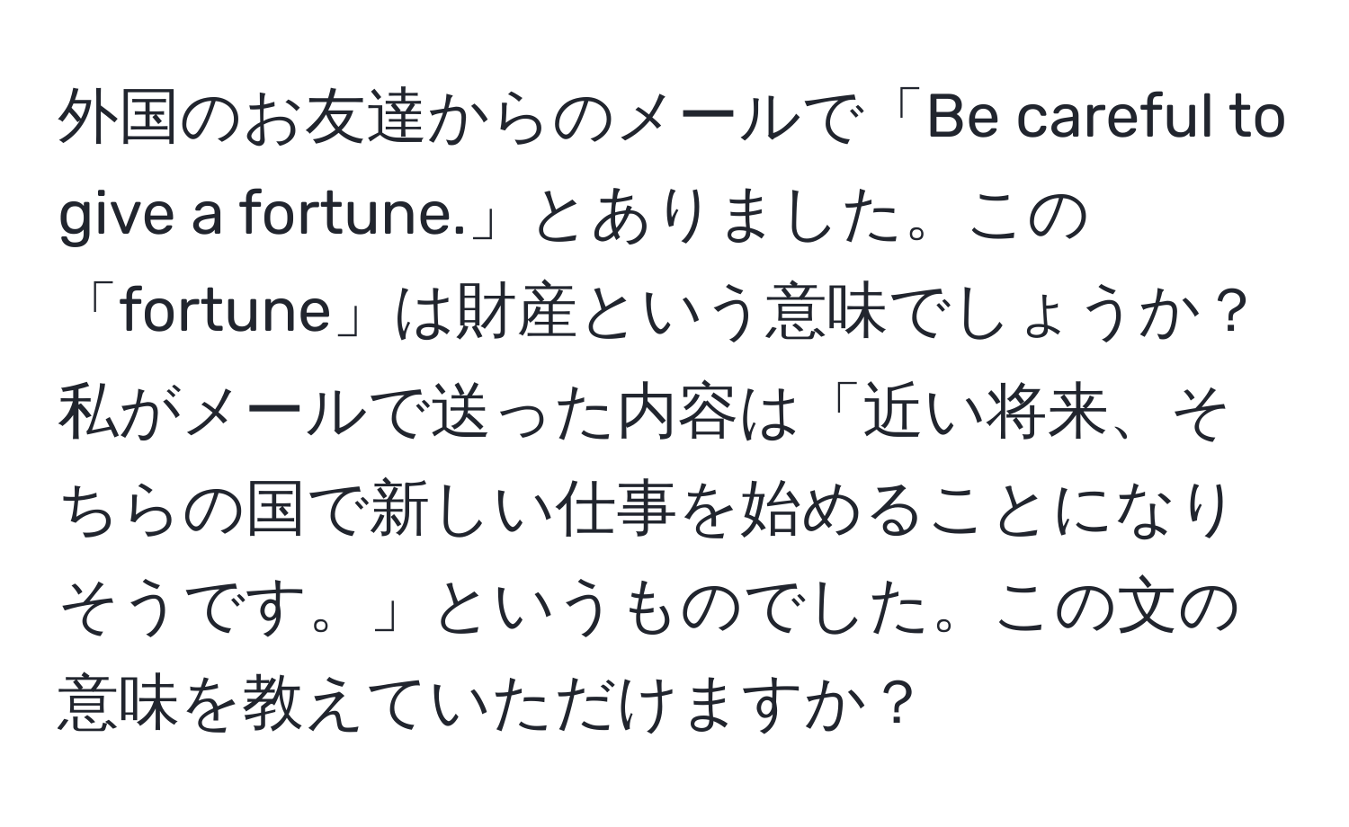 外国のお友達からのメールで「Be careful to give a fortune.」とありました。この「fortune」は財産という意味でしょうか？私がメールで送った内容は「近い将来、そちらの国で新しい仕事を始めることになりそうです。」というものでした。この文の意味を教えていただけますか？