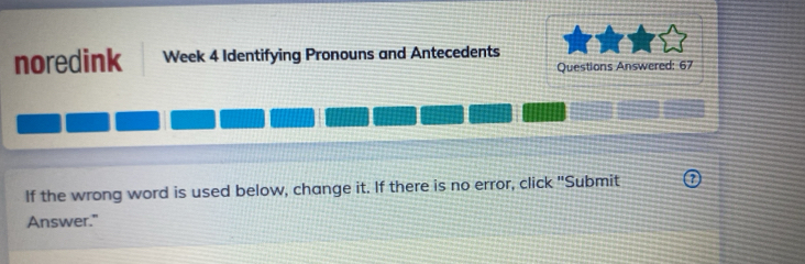 noredink Week 4 Identifying Pronouns and Antecedents 
Questions Answered: 67 
If the wrong word is used below, change it. If there is no error, click "Submit 
Answer."