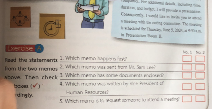 comipanies. For additional details, including time, 
uration, and budget, I will provide a presentation. 
onsequently, I would like to invite you to attend 
meeting with the outing committee. The meeting 
scheduled for Thursday, June 5, 2024, at 9:30 a.m. 
Presentation Room II. 
Exercise No. 1 No. 2 
Read the statements 1. Which memo happens first? 
from the two memos 2. Which memo was sent from Mr. Sam Lee? 
above. Then check 3. Which memo has some documents enclosed? 
boxes (√) 4. Which memo was written by Vice President of 
rdingly. Human Resources? 
5. Which memo is to request someone to attend a meeting?