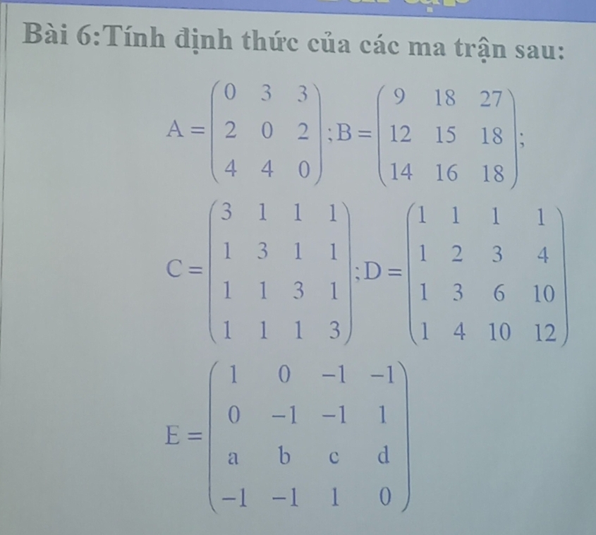 Tính định thức của các ma trận sau:
A=beginpmatrix 0&3&3 2&0&2 4&4&0endpmatrix; B=beginpmatrix 9&18&27 12&15&18 14&16&18endpmatrix;
C=beginpmatrix 3&1&1&1 1&3&1&1 1&1&3&1 1&1&1&3endpmatrix , D=beginpmatrix 1&1&1&1 1&2&3&4 1&3&6&10 1&4&10&12endpmatrix
E=beginpmatrix 1&0&-1&-1 0&-1&-1&1 a&b&c&d -1&-1&1&0endpmatrix